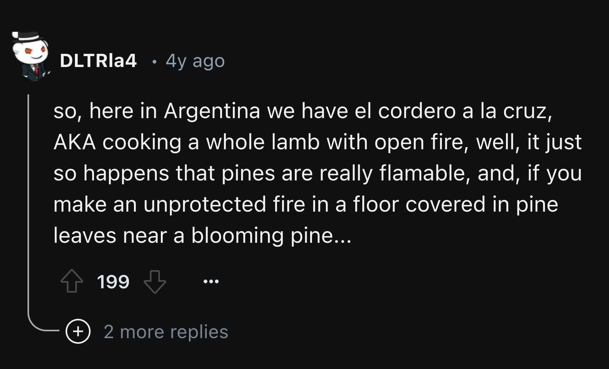 screenshot - DLTRIa4 4y ago so, here in Argentina we have el cordero a la cruz, Aka cooking a whole lamb with open fire, well, it just so happens that pines are really flamable, and, if you make an unprotected fire in a floor covered in pine leaves near a